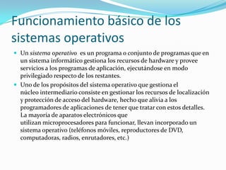 Funcionamiento básico de los
sistemas operativos
 Un sistema operativo es un programa o conjunto de programas que en
  un sistema informático gestiona los recursos de hardware y provee
  servicios a los programas de aplicación, ejecutándose en modo
  privilegiado respecto de los restantes.
 Uno de los propósitos del sistema operativo que gestiona el
  núcleo intermediario consiste en gestionar los recursos de localización
  y protección de acceso del hardware, hecho que alivia a los
  programadores de aplicaciones de tener que tratar con estos detalles.
  La mayoría de aparatos electrónicos que
  utilizan microprocesadores para funcionar, llevan incorporado un
  sistema operativo (teléfonos móviles, reproductores de DVD,
  computadoras, radios, enrutadores, etc.)
 