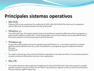 Principales sistemas operativos
 MS-DOS:
    El famoso DOS es más conocido por los nombres de PC-DOS y MS-DOS. MS-DOS fue hecho por la compañía de
    software Microsoft. Es el sistema operativo de disco de Microsoft.


 Windows 3.1:
    Fue creado sobre 1992. Este sistema muestra íconos en la pantalla que representan diferentes archivos o programas, se
    puede acceder mediante un doble click . Es muy fácil aprender a usar un nuevo software una vez aprendido las bases.
    Este sistema operativo es de los primeros que es de fácil utilización.


 Windows 95:
    En 1995, Microsoft introdujo una nueva y mejorada versión del Windows 3.1. , es un sistema operativo con interfaz
    gráfica de usuario híbrido de entre 16 y 32 bits. Fue publicado el 24 de agosto de 1995 por la empresa de software
    Microsoft.
    Windows NT:

   Fue creada en julio de 1993. Esta versión de Windows se especializa en las redes y servidores. Con este sistema operativo
    se puede comunicar de forma eficaz entre dos o más computadoras.


 Mac OS:
   Es el nombre del primer sistema operativo de Apple para los ordenadores Macintosh. Este sistema operativo se puede
    aprender a usarlo en muy poco tiempo. Por otro lado, es muy bueno para organizar archivos y usarlos de manera eficaz.
    Este fue creado por Apple Computer, Inc.
 
