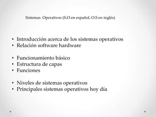 Sistemas Operativos (S.O en español, O.S en inglés)




• Introducción acerca de los sistemas operativos
• Relación software hardware

• Funcionamiento básico
• Estructura de capas
• Funciones

• Niveles de sistemas operativos
• Principales sistemas operativos hoy día
 