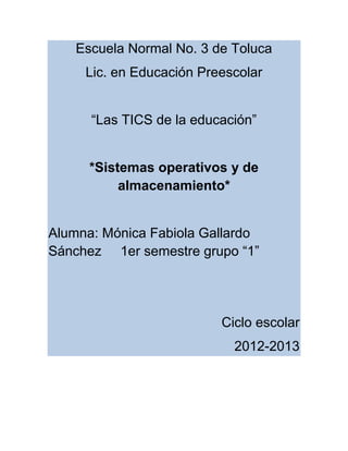 Escuela Normal No. 3 de Toluca
     Lic. en Educación Preescolar


      “Las TICS de la educación”


      *Sistemas operativos y de
           almacenamiento*


Alumna: Mónica Fabiola Gallardo
Sánchez 1er semestre grupo “1”




                          Ciclo escolar
                            2012-2013
 