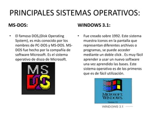 PRINCIPALES SISTEMAS OPERATIVOS:
MS-DOS:                                 WINDOWS 3.1:

•   El famoso DOS,(Disk Operating       •   Fue creado sobre 1992. Este sistema
    System), es más conocido por los        muestra íconos en la pantalla que
    nombres de PC-DOS y MS-DOS. MS-         representan diferentes archivos o
    DOS fue hecho por la compañía de        programas, se puede acceder
    software Microsoft. Es el sistema       mediante un doble click . Es muy fácil
    operativo de disco de Microsoft.        aprender a usar un nuevo software
                                            una vez aprendido las bases. Este
                                            sistema operativo es de los primeros
                                            que es de fácil utilización.
 