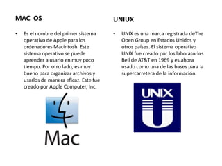 MAC OS                                   UNIUX
•   Es el nombre del primer sistema      •   UNIX es una marca registrada deThe
    operativo de Apple para los              Open Group en Estados Unidos y
    ordenadores Macintosh. Este              otros países. El sistema operativo
    sistema operativo se puede               UNIX fue creado por los laboratorios
    aprender a usarlo en muy poco            Bell de AT&T en 1969 y es ahora
    tiempo. Por otro lado, es muy            usado como una de las bases para la
    bueno para organizar archivos y          supercarretera de la información.
    usarlos de manera eficaz. Este fue
    creado por Apple Computer, Inc.
 