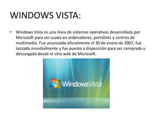 WINDOWS VISTA:
• Windows Vista es una línea de sistemas operativos desarrollada por
  Microsoft para ser usada en ordenadores, portátiles y centros de
  multimedia. Fue anunciado oficialmente el 30 de enero de 2007, fue
  lanzado mundialmente y fue puesto a disposición para ser comprado y
  descargado desde el sitio web de Microsoft.
 