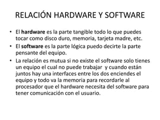 RELACIÓN HARDWARE Y SOFTWARE
• El hardware es la parte tangible todo lo que puedes
  tocar como disco duro, memoria, tarjeta madre, etc.
• El software es la parte lógica puedo decirte la parte
  pensante del equipo.
• La relación es mutua si no existe el software solo tienes
  un equipo el cual no puede trabajar y cuando están
  juntos hay una interfaces entre los dos enciendes el
  equipo y todo va la memoria para recordarle al
  procesador que el hardware necesita del software para
  tener comunicación con el usuario.
 