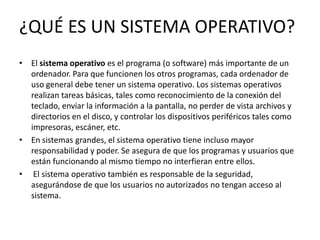 ¿QUÉ ES UN SISTEMA OPERATIVO?
• El sistema operativo es el programa (o software) más importante de un
  ordenador. Para que funcionen los otros programas, cada ordenador de
  uso general debe tener un sistema operativo. Los sistemas operativos
  realizan tareas básicas, tales como reconocimiento de la conexión del
  teclado, enviar la información a la pantalla, no perder de vista archivos y
  directorios en el disco, y controlar los dispositivos periféricos tales como
  impresoras, escáner, etc.
• En sistemas grandes, el sistema operativo tiene incluso mayor
  responsabilidad y poder. Se asegura de que los programas y usuarios que
  están funcionando al mismo tiempo no interfieran entre ellos.
• El sistema operativo también es responsable de la seguridad,
  asegurándose de que los usuarios no autorizados no tengan acceso al
  sistema.
 