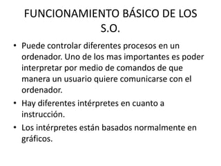 FUNCIONAMIENTO BÁSICO DE LOS
             S.O.
• Puede controlar diferentes procesos en un
  ordenador. Uno de los mas importantes es poder
  interpretar por medio de comandos de que
  manera un usuario quiere comunicarse con el
  ordenador.
• Hay diferentes intérpretes en cuanto a
  instrucción.
• Los intérpretes están basados normalmente en
  gráficos.
 