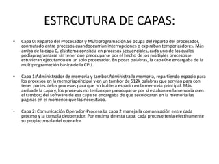 ESTRCUTURA DE CAPAS:
•   Capa 0: Reparto del Procesador y Multiprogramación.Se ocupa del reparto del procesador,
    conmutado entre procesos cuandoocurrían interrupciones o expiraban temporizadores. Más
    arriba de la capa 0, elsistema consistía en procesos secuenciales, cada uno de los cuales
    podíaprogramarse sin tener que preocuparse por el hecho de los múltiples procesosse
    estuvieran ejecutando en un solo procesador. En pocas palabras, la capa 0se encargaba de la
    multiprogramación básica de la CPU.

•   Capa 1:Administrador de memoria y tambor.Administra la memoria, repartiendo espacio para
    los procesos en la memoriaprincipal y en un tambor de 512k palabras que servían para con
    tener partes delos procesos para que no hubiera espacio en la memoria principal. Más
    arribade la capa y, los procesos no tenían que preocuparse por si estaban en lamemoria o en
    el tambor; del software de esa capa se encargaba de que secolocaran en la memoria las
    páginas en el momento que las necesitaba.

•   Capa 2: Comunicación Operador-Proceso.La capa 2 maneja la comunicación entre cada
    proceso y la consola deoperador. Por encima de esta capa, cada proceso tenia efectivamente
    su propiaconsola del operador.
 