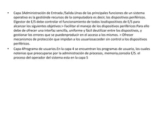 •   Capa 3Administración de Entrada /Salida.Unas de las principales funciones de un sistema
    operativo es la gestiónde recursos de la computadora es decir, los dispositivos periféricos.
    Elgestor de E/S debe controlar el funcionamiento de todos losdispositivos de E/S para
    alcanzar los siguientes objetivos:> Facilitar el manejo de los dispositivos periféricos:Para ello
    debe de ofrecer una interfaz sencilla, uniforme y fácil deutilizar entre los dispositivos, y
    gestionar los errores que se puedenproducir en el acceso a los mismos. > Ofrecer
    mecanismos de protección que impidan a los usuariosacceder sin control a los dispositivos
    periféricos.
•   Capa 4Programa de usuarios.En la capa 4 se encuentran los programas de usuario, los cuales
    notenias que preocuparse por la administración de procesos, memoria,consola E/S. el
    proceso del operador del sistema esta en la capa 5
 