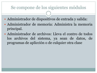 Se compone de los siguientes módulos

 Administrador de dispositivos de entrada y salida:
 Administrador de memoria: Administra la memoria
  principal.
 Administrador de archivos: Lleva el contro de todos
  los archivos del sistema, ya sean de datos, de
  programas de aplicción o de culquier otra clase
 