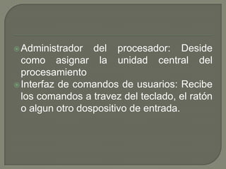  Administrador   del procesador: Deside
  como asignar la unidad central del
  procesamiento
 Interfaz de comandos de usuarios: Recibe
  los comandos a travez del teclado, el ratón
  o algun otro dospositivo de entrada.
 