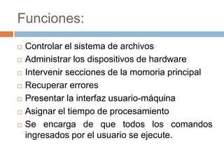 Funciones:
   Controlar el sistema de archivos
   Administrar los dispositivos de hardware
   Intervenir secciones de la momoria principal
   Recuperar errores
   Presentar la interfaz usuario-máquina
   Asignar el tiempo de procesamiento
   Se encarga de que todos los comandos
    ingresados por el usuario se ejecute.
 
