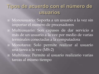    Monousuario: Soporta a un usuario a la vez sin
    importar el numéro de procesadores
   Multiusuario: Son capases de dar servicio a
    más de un usuario a la vez por medio de varias
    terminales conectadas a la computadora
   Monotarea: Solo permite realizar al usuario
    una tarea a la vez (MS-2)
   Multitarea: Permite al usuario realizario varias
    tareas al mismo tiempo
 