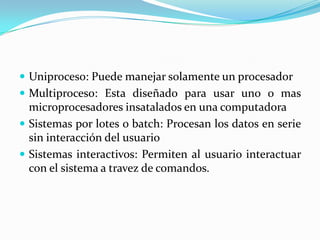  Uniproceso: Puede manejar solamente un procesador
 Multiproceso: Esta diseñado para usar uno o mas
  microprocesadores insatalados en una computadora
 Sistemas por lotes o batch: Procesan los datos en serie
  sin interacción del usuario
 Sistemas interactivos: Permiten al usuario interactuar
  con el sistema a travez de comandos.
 