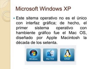 Microsoft Windows XP
   Este sitema operativo no es el único
    con interfaz gráfica; de hecho, el
    primer    sistema    operativo  con
    hambiente gráfico fue el Mac OS,
    diseñado por Apple Macintosh la
    década de los setenta.
 