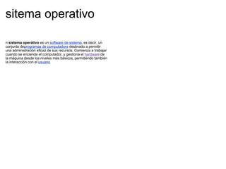 sitema operativo  n  sistema operativo  es un  software de sistema , es decir, un conjunto de programas de computadora  destinado a permitir una administración eficaz de sus recursos. Comienza a trabajar cuando se enciende el computador, y gestiona el  hardware  de la máquina desde los niveles más básicos, permitiendo también la interacción con el  usuario . 