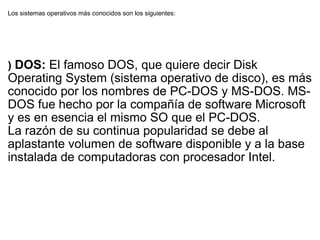 Los sistemas operativos más conocidos son los siguientes: )  DOS:  El famoso DOS, que quiere decir Disk Operating System (sistema operativo de disco), es más conocido por los nombres de PC-DOS y MS-DOS. MS-DOS fue hecho por la compañía de software Microsoft y es en esencia el mismo SO que el PC-DOS. La razón de su continua popularidad se debe al aplastante volumen de software disponible y a la base instalada de computadoras con procesador Intel. 