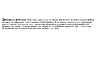 2 ) Windows 3.1:  Microsoft tomo una decisión, hacer un sistema operativo que tuviera una interfaz gráfica amigable para el usuario, y como resultado obtuvo Windows. Este sistema muestra íconos en la pantalla que representan diferentes archivos o programas, a los cuales se puede accesar al darles doble click con el puntero del mouse. Todas las aplicaciones elaboradas para Windows se parecen, por lo que es muy fácil aprender a usar nuevo software una vez aprendido las bases. 