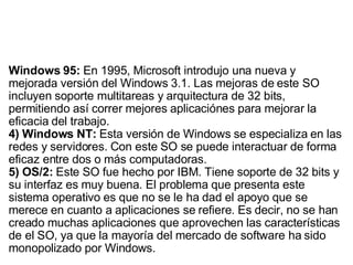Windows 95:  En 1995, Microsoft introdujo una nueva y mejorada versión del Windows 3.1. Las mejoras de este SO incluyen soporte multitareas y arquitectura de 32 bits, permitiendo así correr mejores aplicaciónes para mejorar la eficacia del trabajo. 4) Windows NT:  Esta versión de Windows se especializa en las redes y servidores. Con este SO se puede interactuar de forma eficaz entre dos o más computadoras. 5) OS/2:  Este SO fue hecho por IBM. Tiene soporte de 32 bits y su interfaz es muy buena. El problema que presenta este sistema operativo es que no se le ha dad el apoyo que se merece en cuanto a aplicaciones se refiere. Es decir, no se han creado muchas aplicaciones que aprovechen las características de el SO, ya que la mayoría del mercado de software ha sido monopolizado por Windows. 