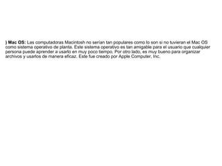 ) Mac OS:  Las computadoras Macintosh no serían tan populares como lo son si no tuvieran el Mac OS como sistema operativo de planta. Este sistema operativo es tan amigable para el usuario que cualquier persona puede aprender a usarlo en muy poco tiempo. Por otro lado, es muy bueno para organizar archivos y usarlos de manera eficaz. Este fue creado por Apple Computer, Inc. 