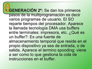 GENERACIÓN 2º:   Se dan los primeros pasos de la multiprogramación es decir varios programas de usuario. El SO reparte tiempos del procesador. Aparece la llamada tecnología DMA usa buffers entre terminales: impresora, etc. ¿Qué es un buffer?: Es una fuente de almacenamiento temporal que reside en el propio dispositivo ya sea de entrada, o de salida. Aparece el termino spooding: viene a ser como lo que gestiona la cola de instrucciones en el buffer.  