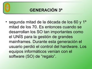 GENERACIÓN 3º segunda mitad de la década de los 60 y 1º mitad de los 70. Es entonces cuando se desarrollan los SO tan importantes como el UNÍS para la gestión de grandes mainframes. Durante esta generación el usuario perdió el control del hardware. Los equipos informáticos venían con el software (SO) de “regalo”.  