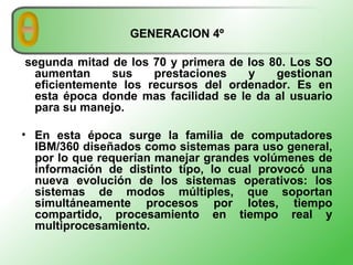 GENERACIÓN 4º segunda mitad de los 70 y primera de los 80. Los SO aumentan sus prestaciones y gestionan eficientemente los recursos del ordenador. Es en esta época donde mas facilidad se le da al usuario para su manejo.  En esta época surge la familia de computadores IBM/360 diseñados como sistemas para uso general, por lo que requerían manejar grandes volúmenes de información de distinto tipo, lo cual provocó una nueva evolución de los sistemas operativos: los sistemas de modos múltiples, que soportan simultáneamente procesos por lotes, tiempo compartido, procesamiento en tiempo real y multiprocesamiento.   