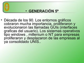 GENERACIÓN 5º Década de los 90. Los entornos gráficos cobraron mucha importancia, proliferaron y evolucionaron las llamadas GUIs (interfaces graficas del usuario). Los sistemas operativos tipo windows , millenium o NT para empresas proliferaron y desplazaron de las empresas al ya consolidado UNÍS..  