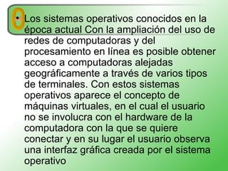 Los sistemas operativos conocidos en la época actual Con la ampliación del uso de redes de computadoras y del procesamiento en línea es posible obtener acceso a computadoras alejadas geográficamente a través de varios tipos de terminales. Con estos sistemas operativos aparece el concepto de máquinas virtuales, en el cual el usuario no se involucra con el hardware de la computadora con la que se quiere conectar y en su lugar el usuario observa una interfaz gráfica creada por el sistema operativo 