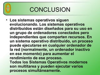 CONCLUSION Los sistemas operativos siguen evolucionando. Los sistemas operativos distribuidos están diseñados para su uso en un grupo de ordenadores conectados pero independientes que comparten recursos. En un sistema operativo distribuido, un proceso puede ejecutarse en cualquier ordenador de la red (normalmente, un ordenador inactivo en ese momento) para aumentar el rendimiento de ese proceso.  Todos los Sistemas Operativos modernos son multitarea y pueden ejecutar varios procesos simultáneamente.   