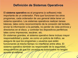 Definición de Sistemas Operativos El  sistema operativo  es el programa (o software) más importante de un ordenador. Para que funcionen los otros programas, cada ordenador de uso general debe tener un sistema operativo. Los sistemas operativos realizan tareas básicas, tales como reconocimiento de la conexión del teclado, enviar la información a la pantalla, no perder de vista archivos y directorios en el disco, y controlar los dispositivos periféricos tales como impresoras, escáner, etc.  En sistemas grandes, el sistema operativo tiene incluso mayor responsabilidad y poder, es como un policía de tráfico, se asegura de que los programas y usuarios que están funcionando al mismo tiempo no interfieran entre ellos. El sistema operativo también es responsable de la seguridad, asegurándose de que los usuarios no autorizados no tengan acceso al sistema.  