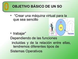 OBJETIVO BÁSICO DE UN SO “ Crear una máquina virtual para la que sea sencillo trabajar” Dependiendo de las funciones incluidas y de la relación entre ellas, tendremos diferentes tipos de Sistemas Operativos 