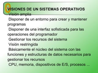 VISIONES DE UN SISTEMAS OPERATIVOS Visión amplia Disponer de un entorno para crear y mantener programas Disponer de una interfaz sofisticada para las operaciones del programador Gestionar los recursos del sistema Visión restringida Básicamente el núcleo del sistema con las funciones y estructuras de datos necesarios para gestionar los recursos CPU, memoria, dispositivos de E/S, procesos ... 