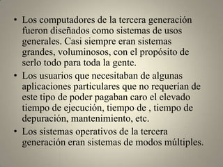 • Los computadores de la tercera generación
  fueron diseñados como sistemas de usos
  generales. Casi siempre eran sistemas
  grandes, voluminosos, con el propósito de
  serlo todo para toda la gente.
• Los usuarios que necesitaban de algunas
  aplicaciones particulares que no requerían de
  este tipo de poder pagaban caro el elevado
  tiempo de ejecución, tiempo de , tiempo de
  depuración, mantenimiento, etc.
• Los sistemas operativos de la tercera
  generación eran sistemas de modos múltiples.
 