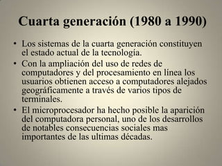 Cuarta generación (1980 a 1990)
• Los sistemas de la cuarta generación constituyen
  el estado actual de la tecnología.
• Con la ampliación del uso de redes de
  computadores y del procesamiento en línea los
  usuarios obtienen acceso a computadores alejados
  geográficamente a través de varios tipos de
  terminales.
• El microprocesador ha hecho posible la aparición
  del computadora personal, uno de los desarrollos
  de notables consecuencias sociales mas
  importantes de las ultimas décadas.
 