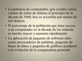 • La potencia de computador, que costaba varios
  cientos de miles de dólares al principio de la
  década de 1960, hoy es accesible por menos de
  mil dólares.
• El porcentaje de la población que tiene acceso
  a un computador en la década de los ochenta
  es mucho mayor y aumento rápidamente
• La aplicación de paquetes de software tales
  como procesadores de palabras, paquetes de
  bases de datos y paquetes de gráficos ayudaron
  a la evolución de la computadora personal.
 