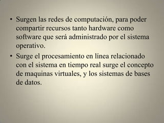 • Surgen las redes de computación, para poder
  compartir recursos tanto hardware como
  software que será administrado por el sistema
  operativo.
• Surge el procesamiento en línea relacionado
  con el sistema en tiempo real surge el concepto
  de maquinas virtuales, y los sistemas de bases
  de datos.
 