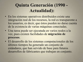 Quinta Generación (1990 -
              Actualidad):
• En los sistemas operativos distribuidos existe una
  integración real de los recursos, la red es transparente a
  los usuarios, es decir, que éstos pueden no darse cuenta
  de la existencia de varias máquinas conectadas.
• Una tarea puede ser ejecutada en varios nodos a la
  vez, pues existen facilidades de migración de
  procesos.
• El desarrollo de los sistemas computacionales de los
  últimos tiempos ha generado un conjunto de
  estándares, que han servido de base para futuros
  desarrollos de fabricantes que trabajan en conjunto.
 