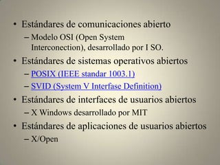 • Estándares de comunicaciones abierto
  – Modelo OSI (Open System
    Interconection), desarrollado por I SO.
• Estándares de sistemas operativos abiertos
  – POSIX (IEEE standar 1003.1)
  – SVID (System V Interfase Definition)
• Estándares de interfaces de usuarios abiertos
  – X Windows desarrollado por MIT
• Estándares de aplicaciones de usuarios abiertos
  – X/Open
 