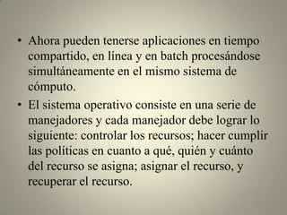 • Ahora pueden tenerse aplicaciones en tiempo
  compartido, en línea y en batch procesándose
  simultáneamente en el mismo sistema de
  cómputo.
• El sistema operativo consiste en una serie de
  manejadores y cada manejador debe lograr lo
  siguiente: controlar los recursos; hacer cumplir
  las políticas en cuanto a qué, quién y cuánto
  del recurso se asigna; asignar el recurso, y
  recuperar el recurso.
 