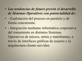 • Las tendencias de futuro prevén el desarrollo
  de Sistemas Operativos con potencialidad de:
• - Explotación del proceso en paralelo y de
  forma concurrente.
• - Integración mediante informática corporativa
  del tratamiento en distintos Sistemas
  Operativos de micros, minis y mainframes, a
  través de interfaces gráficas de usuario y la
  arquitectura cliente-servidor.
 