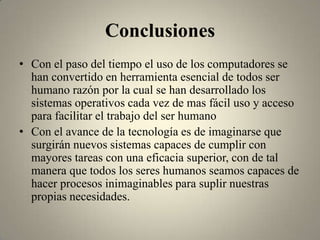 Conclusiones
• Con el paso del tiempo el uso de los computadores se
  han convertido en herramienta esencial de todos ser
  humano razón por la cual se han desarrollado los
  sistemas operativos cada vez de mas fácil uso y acceso
  para facilitar el trabajo del ser humano
• Con el avance de la tecnología es de imaginarse que
  surgirán nuevos sistemas capaces de cumplir con
  mayores tareas con una eficacia superior, con de tal
  manera que todos los seres humanos seamos capaces de
  hacer procesos inimaginables para suplir nuestras
  propias necesidades.
 