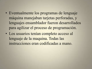 • Eventualmente los programas de lenguaje
  máquina manejaban tarjetas perforadas, y
  lenguajes ensamblador fueron desarrollados
  para agilizar el proceso de programación.
• Los usuarios tenían completo acceso al
  lenguaje de la maquina. Todas las
  instrucciones eran codificadas a mano.
 