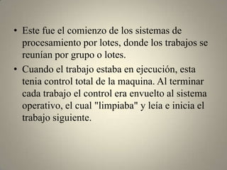 • Este fue el comienzo de los sistemas de
  procesamiento por lotes, donde los trabajos se
  reunían por grupo o lotes.
• Cuando el trabajo estaba en ejecución, esta
  tenia control total de la maquina. Al terminar
  cada trabajo el control era envuelto al sistema
  operativo, el cual "limpiaba" y leía e inicia el
  trabajo siguiente.
 