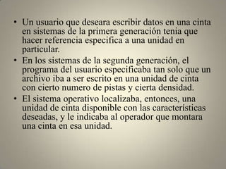 • Un usuario que deseara escribir datos en una cinta
  en sistemas de la primera generación tenia que
  hacer referencia especifica a una unidad en
  particular.
• En los sistemas de la segunda generación, el
  programa del usuario especificaba tan solo que un
  archivo iba a ser escrito en una unidad de cinta
  con cierto numero de pistas y cierta densidad.
• El sistema operativo localizaba, entonces, una
  unidad de cinta disponible con las características
  deseadas, y le indicaba al operador que montara
  una cinta en esa unidad.
 