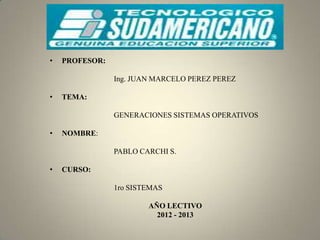 •   PROFESOR:

                Ing. JUAN MARCELO PEREZ PEREZ

•   TEMA:

                GENERACIONES SISTEMAS OPERATIVOS

•   NOMBRE:

                PABLO CARCHI S.

•   CURSO:

                1ro SISTEMAS

                        AÑO LECTIVO
                          2012 - 2013
 