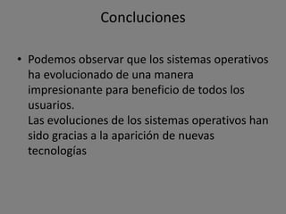 Concluciones

• Podemos observar que los sistemas operativos
  ha evolucionado de una manera
  impresionante para beneficio de todos los
  usuarios.
  Las evoluciones de los sistemas operativos han
  sido gracias a la aparición de nuevas
  tecnologías
 