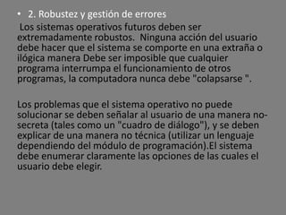 • 2. Robustez y gestión de errores
 Los sistemas operativos futuros deben ser
extremadamente robustos. Ninguna acción del usuario
debe hacer que el sistema se comporte en una extraña o
ilógica manera Debe ser imposible que cualquier
programa interrumpa el funcionamiento de otros
programas, la computadora nunca debe "colapsarse ".

Los problemas que el sistema operativo no puede
solucionar se deben señalar al usuario de una manera no-
secreta (tales como un "cuadro de diálogo"), y se deben
explicar de una manera no técnica (utilizar un lenguaje
dependiendo del módulo de programación).El sistema
debe enumerar claramente las opciones de las cuales el
usuario debe elegir.
 