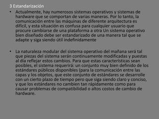 3 Estandarización
• Actualmente, hay numerosos sistemas operativos y sistemas de
   hardware que se comportan de varias maneras. Por lo tanto, la
   comunicación entre las máquinas de diferente arquitectura es
   difícil, y esta situación es confusa para cualquier usuario que
   procure cambiarse de una plataforma a otra Un sistema operativo
   bien diseñado debe ser estandarizado de una manera tal que se
   adapte y siga siendo útil indefinidamente

• La naturaleza modular del sistema operativo del mañana será tal
  que piezas del sistema serán continuamente modificadas y puestas
  al día reflejar estos cambios. Para que estas características sean
  posibles, el sistema requerirá: un conjunto muy bien definido de los
  estándares públicos disponibles (para la comunicación entre las
  capas y los objetos, que este conjunto de estándares se desarrolle
  con un cierto plazo de tiempo pero que siga siendo claro y conciso,
  y que los estándares no cambien tan rápidamente como para
  causar problemas de compatibilidad o altos costos de cambio de
  hardware.
 