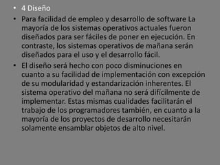 • 4 Diseño
• Para facilidad de empleo y desarrollo de software La
  mayoría de los sistemas operativos actuales fueron
  diseñados para ser fáciles de poner en ejecución. En
  contraste, los sistemas operativos de mañana serán
  diseñados para el uso y el desarrollo fácil.
• El diseño será hecho con poco disminuciones en
  cuanto a su facilidad de implementación con excepción
  de su modularidad y estandarización inherentes. El
  sistema operativo del mañana no será difícilmente de
  implementar. Estas mismas cualidades facilitarán el
  trabajo de los programadores también, en cuanto a la
  mayoría de los proyectos de desarrollo necesitarán
  solamente ensamblar objetos de alto nivel.
 