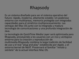 Rhapsody
Es un sistema diseñado para ser el sistema operativo del
futuro: rápido, moderno, altamente estable: Un poderoso
entorno con multitareas, memoria protegida con integradas
capacidades para el simétrico multiprocesamiento. Las
ventajas del Mac OS junto con la integrada y madura
tecnología de comunicaciones y una profunda integración de
Java.
La tecnología de QuickTime Media Layer será optimizada para
Rhapsody, proveyendo a los usuarios con un rico y ventajoso
entorno para la creación y reproducción de
multimedia.Rhapsody combina la larga tradición de facilidad
de uso y el real "plug and play" establecida por Apple, y el
entorno kernel de NeXT. Preservará el familiar "míralo y
siéntelo" de la actual interface Mac OS.
 